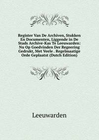 Register Van De Archiven, Stukken En Documenten, Liggende in De Stads Archive-Kas Te Leeuwarden: Nu Op Goedvinden Der Regeering Gedrukt, Met Veele . Regelmaatige Orde Geplaatst (Dutch Edition)