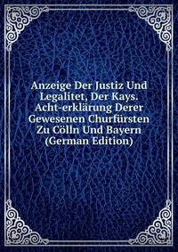 Anzeige Der Justiz Und Legalitet, Der Kays. Acht-erklarung Derer Gewesenen Churfursten Zu Colln Und Bayern (German Edition)