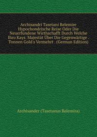 Archisandri Tasetani Relemire Hypochondrische Reise Oder Die Neuerfundene Wirthschafft Durch Welche Ihro Kays. Majest?t ?ber Die Gegenw?rtige . Tonnen Gold's Vermehrt . (German Edition)