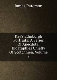 Kay's Edinburgh Portraits: A Series Of Anecdotal Biographies Chiefly Of Scotchmen, Volume 2