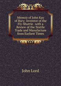 Memoir of John Kay of Bury: Inventor of the Fly-Shuttle . with a Review of the Textile Trade and Manufacture from Earliest Times
