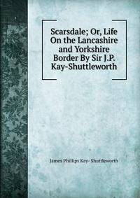 Scarsdale; Or, Life On the Lancashire and Yorkshire Border By Sir J.P. Kay-Shuttleworth.