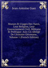 Moeurs Et Usages Des Turcs, Leur Religion, Leur Gouvernement Civil, Militaire Et Politique: Avec Un Abr?g? De L'histoire Ottomane, Volume 1 (French Edition)