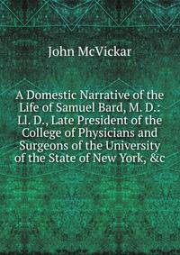 A Domestic Narrative of the Life of Samuel Bard, M. D.: Ll. D., Late President of the College of Physicians and Surgeons of the University of the State of New York, &amp;c