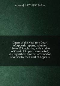 Digest of the New York Court of Appeals reports, volumes 126 to 153 inclusive, with a table of Court of Appeals cases cited, distinguished, limited . affirmed or reversed by the Court of Appeals