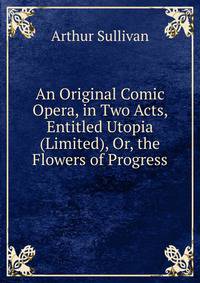 An Original Comic Opera, in Two Acts, Entitled Utopia (Limited), Or, the Flowers of Progress