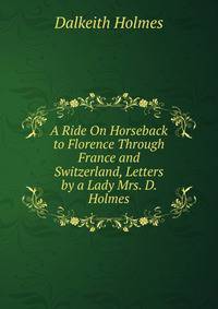 A Ride On Horseback to Florence Through France and Switzerland, Letters by a Lady Mrs. D. Holmes.