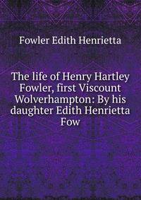The life of Henry Hartley Fowler, first Viscount Wolverhampton: By his daughter Edith Henrietta Fow
