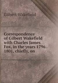 Correspondence of Gilbert Wakefield with Charles James Fox, in the years 1796 . 1801, chiefly, on