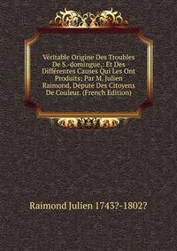 Veritable Origine Des Troubles De S.-domingue,: Et Des Differentes Causes Qui Les Ont Produits; Par M. Julien Raimond, Depute Des Citoyens De Couleur. (French Edition)