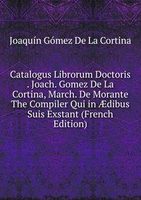 Catalogus Librorum Doctoris . Joach. Gomez De La Cortina, March. De Morante The Compiler Qui in ?dibus Suis Exstant (French Edition)