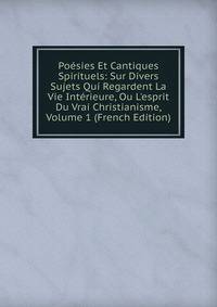 Po?sies Et Cantiques Spirituels: Sur Divers Sujets Qui Regardent La Vie Int?rieure, Ou L'esprit Du Vrai Christianisme, Volume 1 (French Edition)