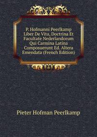 P. Hofmanni Peerlkamp Liber De Vita, Doctrina Et Facultate Nederlandorum Qui Carmina Latina Composuerunt Ed. Altera Emendata (French Edition)