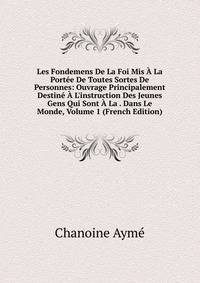 Les Fondemens De La Foi Mis ? La Port?e De Toutes Sortes De Personnes: Ouvrage Principalement Destin? ? L'instruction Des Jeunes Gens Qui Sont ? La . Dans Le Monde, Volume 1 (French Edition)