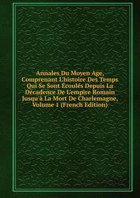 Annales Du Moyen Age, Comprenant L'histoire Des Temps Qui Se Sont ?coul?s Depuis La D?cadence De L'empire Romain Jusqu'? La Mort De Charlemagne, Volume 1 (French Edition)