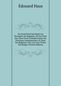 Du Droit Prive Qui Regit Les Etrangers En Belgique: Ou Du Droit Des Gens Prive Considere Dans Ses Principes Fondamentaux Et Dans Ses Rapports Avec Les Lois Civiles Des Belges (French Edition)