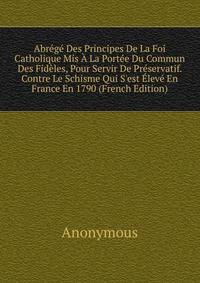 Abr?g? Des Principes De La Foi Catholique Mis ? La Port?e Du Commun Des Fid?les, Pour Servir De Pr?servatif. Contre Le Schisme Qui S'est ?lev? En France En 1790 (French Edition)