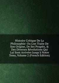 Histoire Critique De La Philosophie: Ou L'on Traite De Son Origine, De Ses Progr?s, &amp; Des Diverses R?volutions Qui Lui Sont Arriv?es Jusqu'? Notre Tems, Volume 2 (French Edition)