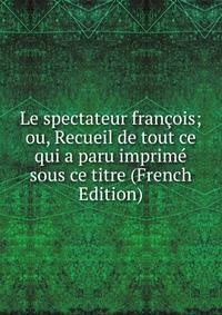 Le spectateur francois; ou, Recueil de tout ce qui a paru imprime sous ce titre (French Edition)