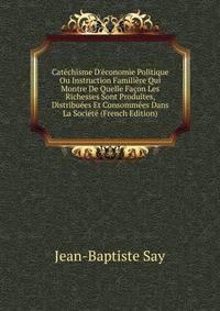 Cat?chisme D'?conomie Politique Ou Instruction Famili?re Qui Montre De Quelle Fa?on Les Richesses Sont Produites, Distribu?es Et Consomm?es Dans La Soci?t? (French Edition)