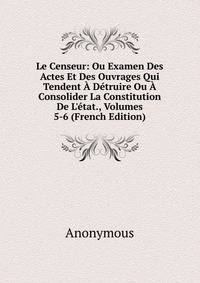 Le Censeur: Ou Examen Des Actes Et Des Ouvrages Qui Tendent ? D?truire Ou ? Consolider La Constitution De L'?tat., Volumes 5-6 (French Edition)