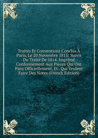 Traites Et Conventions Conclus A Paris, Le 20 Novembre 1815: Suivis Du Traite De 1814. Imprime Conformement Aux Pieces Qui Ont Paru Officiellement, Et . Qui Veulent Faire Des Notes (French Edition)