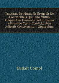 Tractatus De Mutuo Et Usuna Et De Contractibus Qui Cum Mutuo Frequentius Unisentur Vel In Ipsum Aliguando Certis Conditionibus Adjectis Convertuntur . Opusculum.