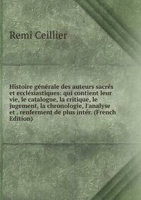 Histoire g?n?rale des auteurs sacr?s et eccl?siastiques: qui contient leur vie, le catalogue, la critique, le jugement, la chronologie, l'analyse et . renferment de plus int?r. (French Edition)