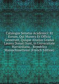 Catalogus Senatus Academici: Et Eorum, Qui Munera Et Officia Gesserunt, Quique Aliaijus Gradus Laurea Donati Sunt, in Universitate Harvardiana, . Republica Massachusettensi (French Edition)
