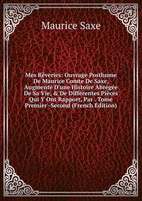 Mes R?veries: Ouvrage Posthume De Maurice Comte De Saxe, Augment? D'une Histoire Abr?g?e De Sa Vie, &amp; De Diff?rentes Pi?ces Qui Y Ont Rapport, Par . Tome Premier -Second (French Edition)