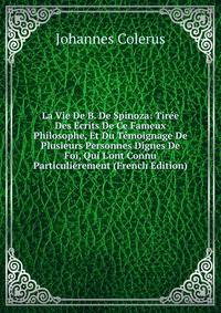 La Vie De B. De Spinoza: Tir?e Des Ecrits De Ce Fameux Philosophe, Et Du T?moignage De Plusieurs Personnes Dignes De Foi, Qui L'ont Connu Particuli?rement (French Edition)