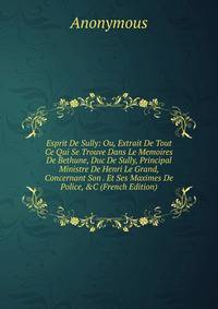 Esprit De Sully: Ou, Extrait De Tout Ce Qui Se Trouve Dans Le Memoires De Bethune, Duc De Sully, Principal Ministre De Henri Le Grand, Concernant Son . Et Ses Maximes De Police, &amp;C (French Edition)