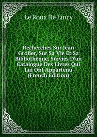 Recherches Sur Jean Grolier, Sur Sa Vie Et Sa Biblioth?que, Suivies D'un Catalogue Des Livres Qui Lui Ont Appartenu (French Edition)