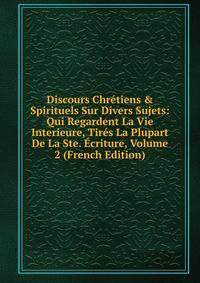 Discours Chr?tiens &amp; Spirituels Sur Divers Sujets: Qui Regardent La Vie Interieure, Tir?s La Plupart De La Ste. ?criture, Volume 2 (French Edition)