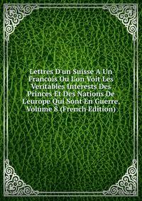 Lettres D'un Suisse A Un Francois Ou L'on Voit Les Veritables Interests Des Princes Et Des Nations De L'europe Qui Sont En Guerre, Volume 8 (French Edition)