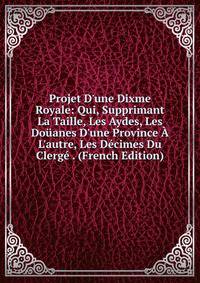 Projet D'une Dixme Royale: Qui, Supprimant La Taille, Les Aydes, Les Do?anes D'une Province ? L'autre, Les D?cimes Du Clerg? . (French Edition)