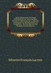 Trait? ?l?mentaire De Calcul Diff?rentiel Et De Calcul Int?gral: Pr?c?d? De R?flexions Sur La Mani?re D'enseigner Les Math?matiques, Et D'appr?cier . De Ceux Qui Les Ont ?tudi?es (French Edition)