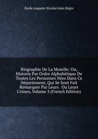 Biographie De La Moselle: Ou, Historie Par Ordre Alphabetique De Toutes Les Personnes Nees Dans Ce Departement, Qui Se Sont Fait Remarquer Par Leurs . Ou Leurs Crimes, Volume 3 (French Edition)