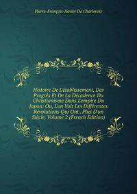 Histoire De L'?tablissement, Des Progr?s Et De La D?cadence Du Christianisme Dans L'empire Du Japon: Ou, L'on Voit Les Diff?rentes R?volutions Qui Ont . Plus D'un Si?cle, Volume 2 (French Edition)