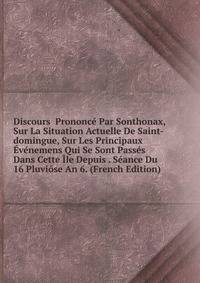 Discours Prononce Par Sonthonax, Sur La Situation Actuelle De Saint-domingue, Sur Les Principaux Evenemens Qui Se Sont Passes Dans Cette Ile Depuis . Seance Du 16 Pluviose An 6. (French Edition)
