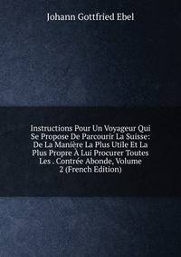 Instructions Pour Un Voyageur Qui Se Propose De Parcourir La Suisse: De La Maniere La Plus Utile Et La Plus Propre A Lui Procurer Toutes Les . Contree Abonde, Volume 2 (French Edition)