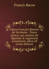 Opera Francisci Baronis de Vervlamio . Tomvs primvs; qui continet De dignitate &amp; augmentis scientiarum, libros IX (Latin Edition)