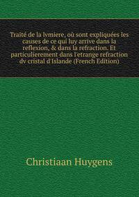 Trait? de la lvmiere, o? sont expliqu?es les causes de ce qui luy arrive dans la reflexion, &amp; dans la refraction. Et particulierement dans l'etrange refraction dv cristal d'Islande (French Edition)