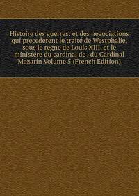 Histoire des guerres: et des negociations qui precederent le traite de Westphalie, sous le regne de Louis XIII. et le ministere du cardinal de . du Cardinal Mazarin Volume 5 (French Edition)