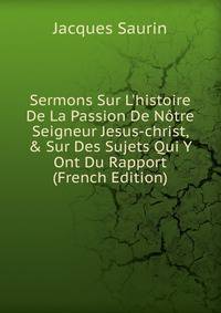 Sermons Sur L'histoire De La Passion De N?tre Seigneur Jesus-christ, &amp; Sur Des Sujets Qui Y Ont Du Rapport (French Edition)