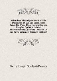 M?moires Historiques Sur La Ville D'alen?on Et Sur Ses Seigneurs: Pr?c?d?s D'une Dissertation Sur Les Peuples Qui Ont Habit? Anciennement Le Duch? . Ancien De Ces Pays, Volume 1 (French Edition)