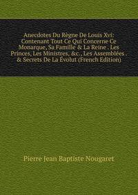 Anecdotes Du R?gne De Louis Xvi: Contenant Tout Ce Qui Concerne Ce Monarque, Sa Famille &amp; La Reine . Les Princes, Les Ministres, &amp;c., Les Assembl?es . &amp; Secrets De La ?volut (French Edition)