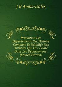 Revolution Des Departemens: Ou, Histoire Complete Et Detaillee Des Troubles Qui Ont Eclate Dans Les Departemens . (French Edition)