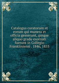 Catalogus curatorum et eorum qui munera et officia gesserunt, quique aliquo gradu exornati fuerunt in Collegio Frankliniensi . 1846, 1853