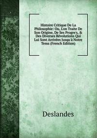 Histoire Critique De La Philosophie: Ou, L'on Traite De Son Origine, De Ses Progre's, &amp; Des Diverses R?volutions Qui Lui Sont Arriv?es Jusqu'? Notre Tems (French Edition)